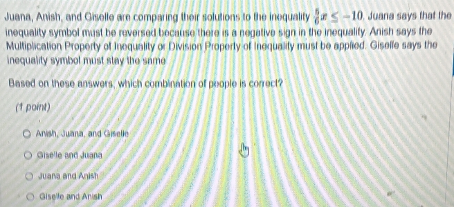 Juana, Anish, and Giselle are comparing their solutions to the inequality  5/6 x≤ -10 Juana says that the
inequality symbol must be reversed because there is a negative sign in the inequality. Anish says the
Multiplication Property of Inequality or Division Property of Inequality must be applied. Giselle says the
inequality symbol must stay the same
Based on these answers, which combination of people is correct?
(1 point)
Anish, Juana, and Giselle
Giselle and Juana
Juana and Anish
Giselle and Anish