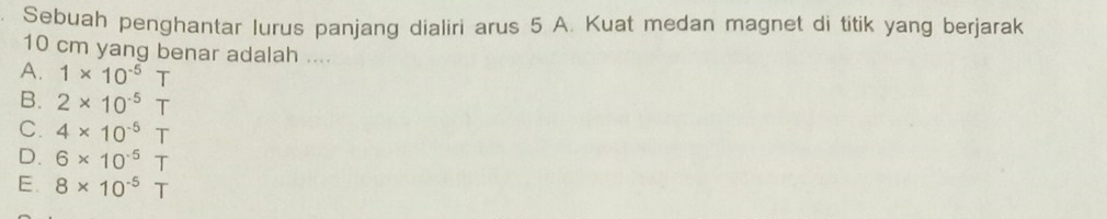 Sebuah penghantar lurus panjang dialiri arus 5 A. Kuat medan magnet di titik yang berjarak
10 cm yang benar adalah ....
A. 1* 10^(-5)T
B. 2* 10^(-5)T
C. 4* 10^(-5)T
D. 6* 10^(-5)T
E. 8* 10^(-5)T