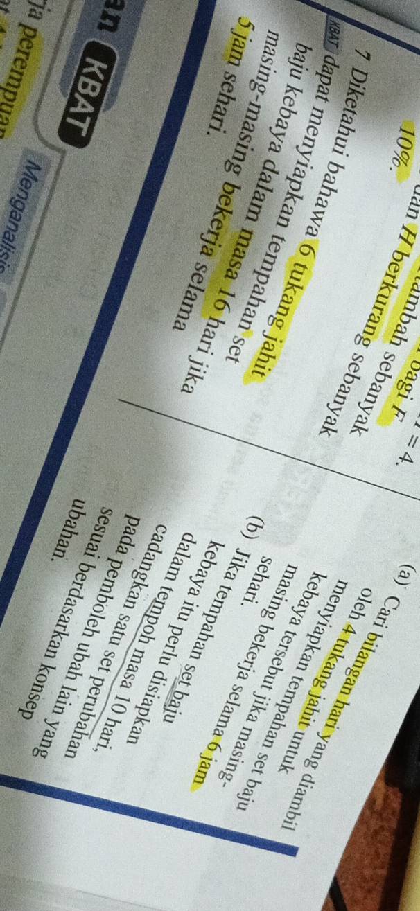 10%. 
oagi x=4. 
ambah sebanyak 
erkurang sebanyal 
a) Cari bilangan hari yang diamb 
pleh 4 tukang jahit untul
7 Diketahui bahawa 6 tukang jahi 
menyiapkan tempahan set baj 
XBAT dapat menyiapkan tempahan se 
kebaya tersebut jika masing 
sehari. 
baju kebaya dalam masa 16 hari jik. 
masing bekerja selama 6 jan
5 jam sehari. 
masing-masing bekerja selama 
b) Jika tempahan set baj 
kebaya itu perlu disiapkar 
dalam tempoh masa 10 hari 
cadangkan satu set perubahat 
KBAT 
pada pemboleh ubah lain yang 
ubahan. 
sesuai berdasarkan konsep 
ja perempuar 
Menganalisis