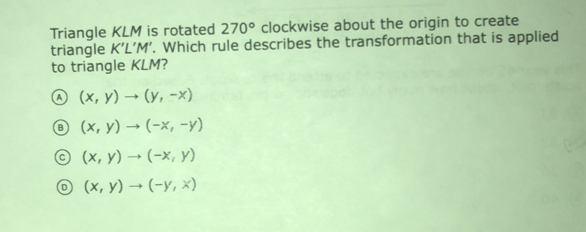 Triangle KLM is rotated 270° clockwise about the origin to create
triangle K'L'M'. Which rule describes the transformation that is applied
to triangle KLM?
(x,y)to (y,-x)
(x,y)to (-x,-y)
(x,y)to (-x,y)
(x,y)to (-y,x)