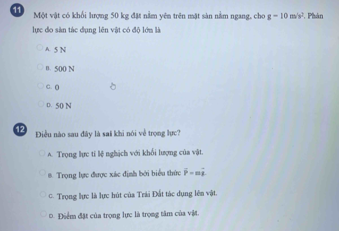 Một vật có khối lượng 50 kg đặt nằm yên trên mặt sàn nằm ngang, cho g=10m/s^2. Phản
lực do sàn tác dụng lên vật có độ lớn là
A. 5 N
B. 500 N
C. ()
D. 50 N
12 Điều nào sau đây là sai khi nói về trọng lực?
A. Trọng lực tỉ lệ nghịch với khối lượng của vật.
B. Trọng lực được xác định bởi biểu thức vector P=mvector g.
C. Trọng lực là lực hút của Trái Đất tác dụng lên vật.
D. Điểm đặt của trọng lực là trọng tâm của vật.