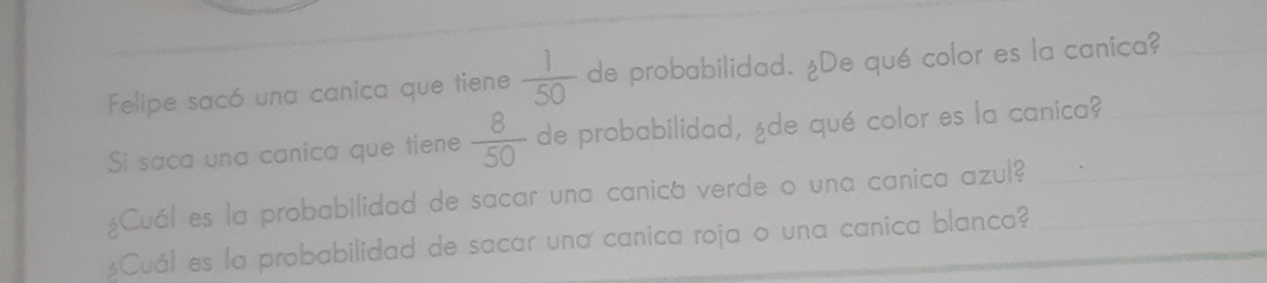 Felipe sacó una canica que tiene  1/50  de probabilidad. ¿De qué color es la canica? 
Sí saca una canica que tiene  8/50  de probabilidad, ¿de qué color es la canica? 
¿Cuál es la probabilidad de sacar una canica verde o una canica azul?_ 
$Cuál es la probabilidad de sacar una canica roja o una canica blanca?_