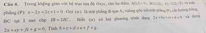 Trong khộng gian với hệ trục tọa độ Oxyz, cho ba điểm A(1;1;-1), B(1;1;2), C(-1;2;-2) và mặt 
phẳng (P): x-2y+2z+1=0. Gọi (α) là mặt phẳng đi qua A, vuông góc với mặt phẳng (P), cắt đường thẳng
BC tại I sao chp IB=2IC. Biết (α) có hai phương trình dạng 2x+by+cz+d=0 và dạng
2x+ey+fz+g=0. Tính b+c+d+e+f+g.