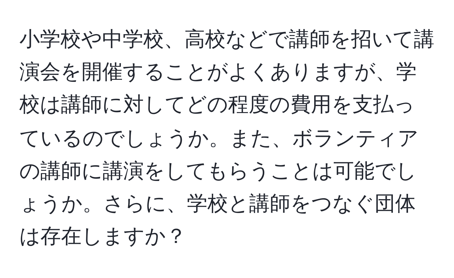 小学校や中学校、高校などで講師を招いて講演会を開催することがよくありますが、学校は講師に対してどの程度の費用を支払っているのでしょうか。また、ボランティアの講師に講演をしてもらうことは可能でしょうか。さらに、学校と講師をつなぐ団体は存在しますか？