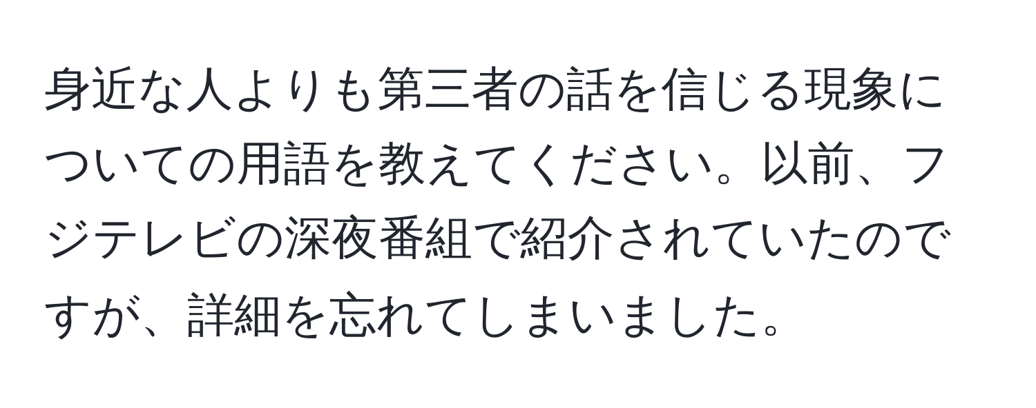 身近な人よりも第三者の話を信じる現象についての用語を教えてください。以前、フジテレビの深夜番組で紹介されていたのですが、詳細を忘れてしまいました。