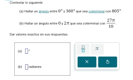 Contestar lo siguiente. 
(a) Hallar un ángulo entre 0° 360° que sea coterminal con 805°. 
(b) Hallar un ángulo entre 0 y 2π que sea coterminal con  27π /10 . 
Dar valores exactos en sus respuestas. 
(a) □°
 □ /□   π
× 
(b) □ radianes