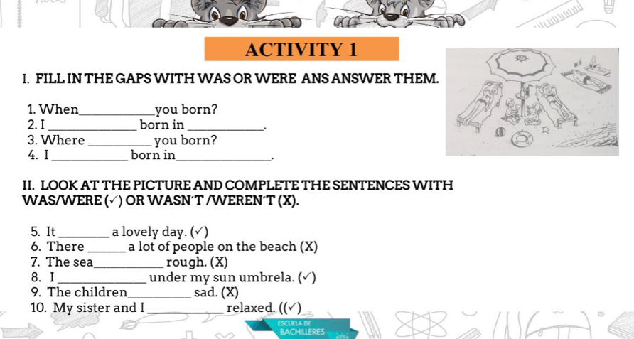 ACTIVITY 1 
I. FILL IN THE GAPS WITH WAS OR WERE ANS ANSWER THEM 
1. When_ you born? 
2. I _born in_ 
. 
3. Where _you born? 
4. I _born in_ 
II. LOOK AT THE PICTURE AND COMPLETE THE SENTENCES WITH 
WAS/WERE ( (√) OR WASN´T /WEREN´T (X). 
5. It _a lovely day. (√) 
6. There _a lot of people on the beach (X) 
7. The sea_ rough. (X) 
8.I _under my sun umbrela. (√) 
9. The children_ sad. (X) 
10. My sister and I _relaxed. ((√) 
ESCUELA DE 
BACHILLERES