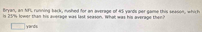 Bryan, an NFL running back, rushed for an average of 45 yards per game this season, which
is 25% lower than his average was last season. What was his average then?
□ yards