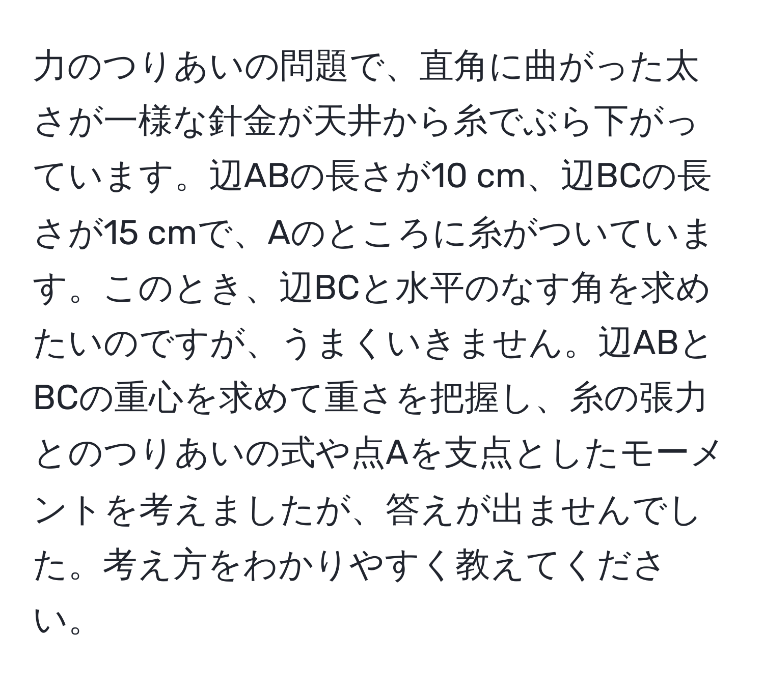 力のつりあいの問題で、直角に曲がった太さが一様な針金が天井から糸でぶら下がっています。辺ABの長さが10 cm、辺BCの長さが15 cmで、Aのところに糸がついています。このとき、辺BCと水平のなす角を求めたいのですが、うまくいきません。辺ABとBCの重心を求めて重さを把握し、糸の張力とのつりあいの式や点Aを支点としたモーメントを考えましたが、答えが出ませんでした。考え方をわかりやすく教えてください。