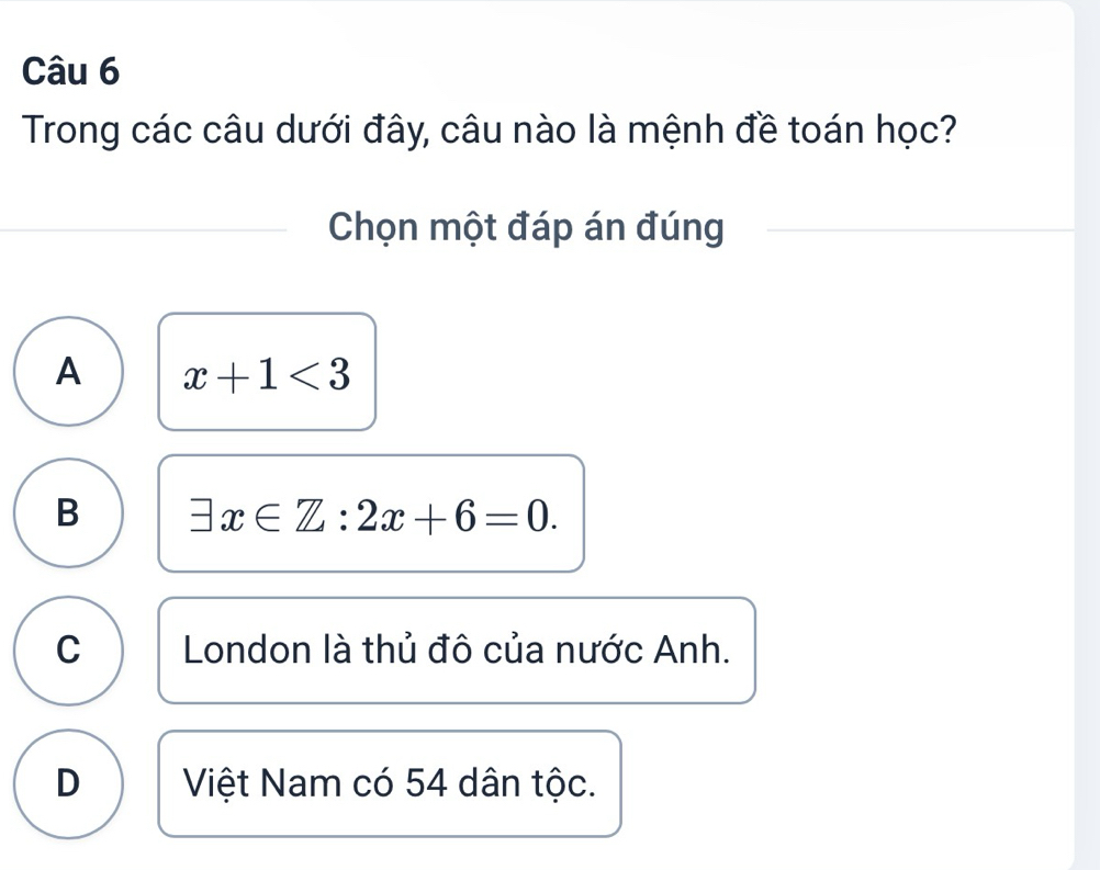 Trong các câu dưới đây, câu nào là mệnh đề toán học?
Chọn một đáp án đúng
A x+1<3</tex>
B exists x∈ Z:2x+6=0.
C London là thủ đô của nước Anh.
D Việt Nam có 54 dân tộc.