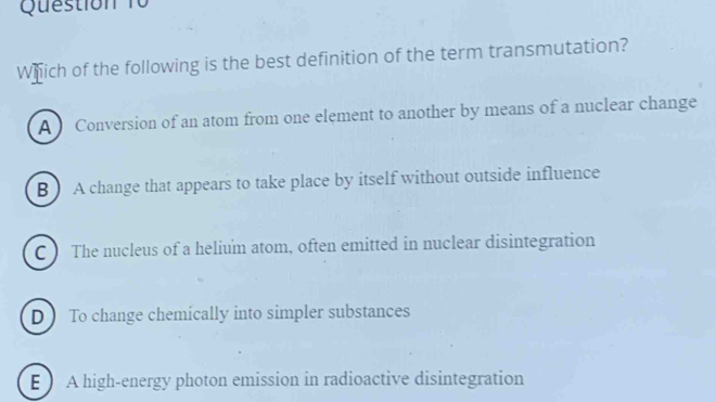 Which of the following is the best definition of the term transmutation?
A Conversion of an atom from one element to another by means of a nuclear change
B ) A change that appears to take place by itself without outside influence
C ) The nucleus of a helium atom, often emitted in nuclear disintegration
DTo change chemically into simpler substances
E A high-energy photon emission in radioactive disintegration