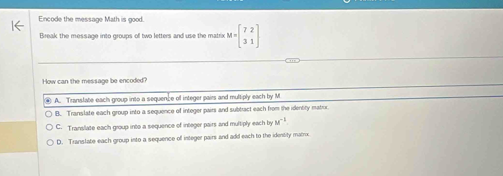 Encode the message Math is good.
Break the message into groups of two letters and use the matrix M=beginbmatrix 7&2 3&1endbmatrix
How can the message be encoded?
A. Translate each group into a sequence of integer pairs and multiply each by M
B. Translate each group into a sequence of integer pairs and subtract each from the identity matrix.
C. Translate each group into a sequence of integer pairs and multiply each by M^(-1).
D. Translate each group into a sequence of integer pairs and add each to the identity matrix.