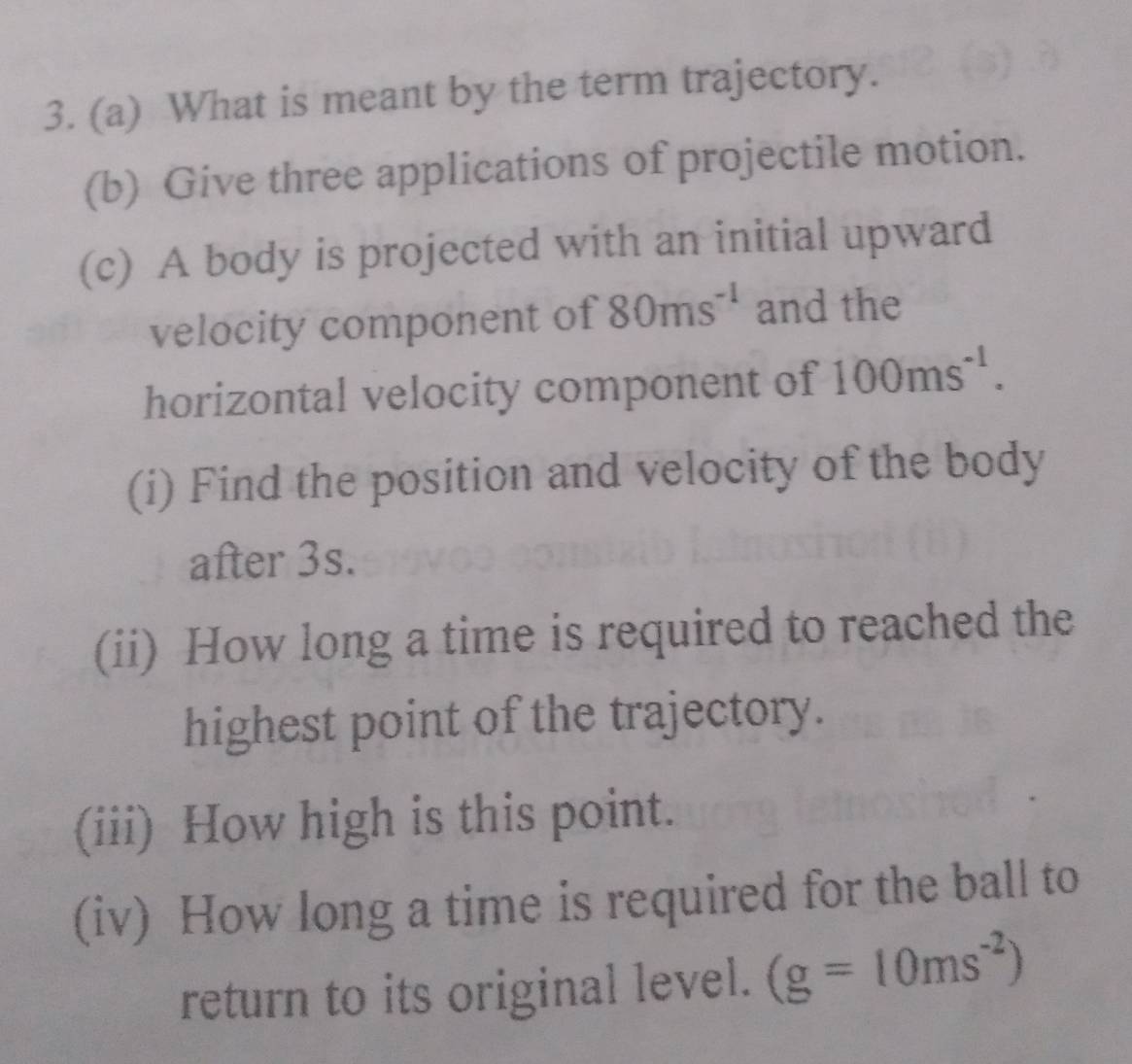 What is meant by the term trajectory. 
(b) Give three applications of projectile motion. 
(c) A body is projected with an initial upward 
velocity component of 80ms^(-1) and the 
horizontal velocity component of 100ms^(-1). 
(i) Find the position and velocity of the body 
after 3s. 
(ii) How long a time is required to reached the 
highest point of the trajectory. 
(iii) How high is this point. 
(iv) How long a time is required for the ball to 
return to its original level. (g=10ms^(-2))