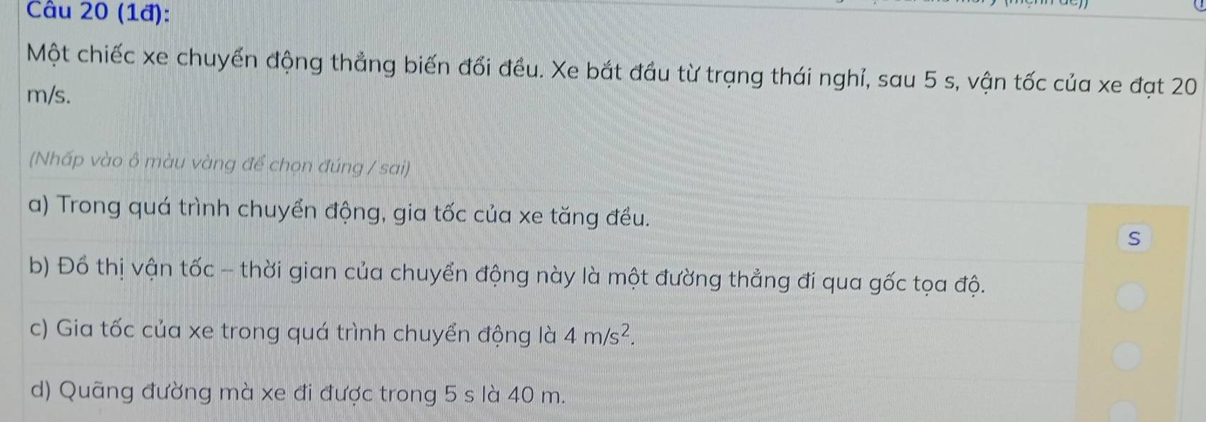 (1đ): 
Một chiếc xe chuyển động thẳng biến đổi đều. Xe bắt đầu từ trạng thái nghỉ, sau 5 s, vận tốc của xe đạt 20
m/s. 
(Nhấp vào ô màu vàng để chọn đúng / sai) 
a) Trong quá trình chuyển động, gia tốc của xe tăng đều. 
S 
b) Đồ thị vận tốc - thời gian của chuyển động này là một đường thẳng đi qua gốc tọa độ. 
c) Gia tốc của xe trong quá trình chuyển động là 4m/s^2. 
d) Quãng đường mà xe đi được trong 5 s là 40 m.