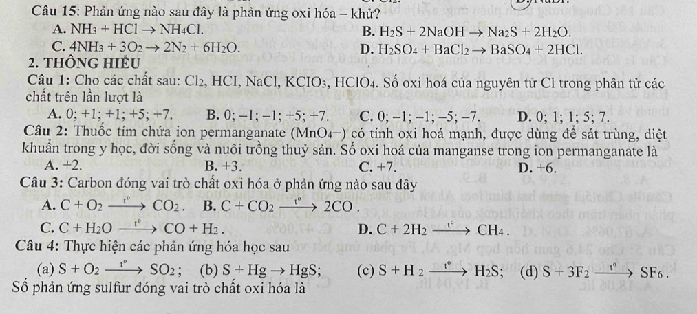 Phản ứng nào sau đây là phản ứng oxi hóa - khử?
A. NH_3+HClto NH_4Cl. B. H_2S+2NaOHto Na_2S+2H_2O.
C. 4NH_3+3O_2to 2N_2+6H_2O. D. H_2SO_4+BaCl_2to BaSO_4+2HCl.
2. THÔNG HIÊU
Câu 1: Cho các chất sau: Cl_2,HCI,NaCl,KCIO_3 , HClO4. Số oxi hoá của nguyên tử Cl trong phân tử các
chất trên lần lượt là
A. 0; +1; +1; +5; +7. B. 0;-1;-1;+5;+7 a C. 0;-1;-1;-5;-7. D. 0; 1; 1; 5; 7.
Câu 2: Thuốc tím chứa ion permanganate (MnO_4-) o có tính oxi hoá mạnh, được dùng để sát trùng, diệt
khuần trong y học, đời sống và nuôi trồng thuỷ sản. Số oxi hoá của manganse trong ion permanganate là
A. +2. B. +3. C. +7. D. +6.
Câu 3: Carbon đóng vai trò chất oxi hóa ở phản ứng nào sau đây
A. C+O_2xrightarrow r°CO_2 B. C+CO_2xrightarrow r°2CO.
C. C+H_2Oxrightarrow r°CO+H_2. D. C+2H_2xrightarrow t°CH_4.
Câu 4: Thực hiện các phản ứng hóa học sau
(a) S+O_2xrightarrow t°SO_2. (b) S+Hgto HgS; (c) S+H_2xrightarrow t°H_2S; (d) S+3F_2xrightarrow t°SF_6.
Số phản ứng sulfur đóng vai trò chất oxi hóa là