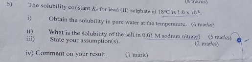 The solubility constant K, for lead (II) sulphate at 18°C is 1.0* 10^(-8). 
i) a Obtain the solubility in pure water at the temperature. (4 marks) 
ii) What is the solubility of the salt in 0.01 M sodium nitrate? (5 marks) 
iii) State your assumption(s). (2 marks) 
iv) Comment on your result. (1 mark)