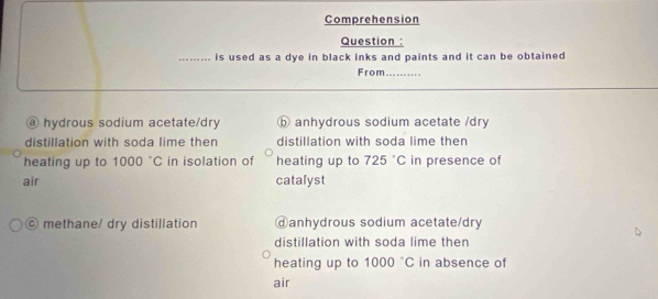 Comprehension
Question :
_is used as a dye in black inks and paints and it can be obtained 
From ...
@ hydrous sodium acetate/dry ⓑ anhydrous sodium acetate /dry
distillation with soda lime then distillation with soda lime then
heating up to 1000°C in isolation of heating up to 725°C in presence of
air catalyst
© methane/ dry distillation ⓓanhydrous sodium acetate/dry
distillation with soda lime then
heating up to 1000°C in absence of
air