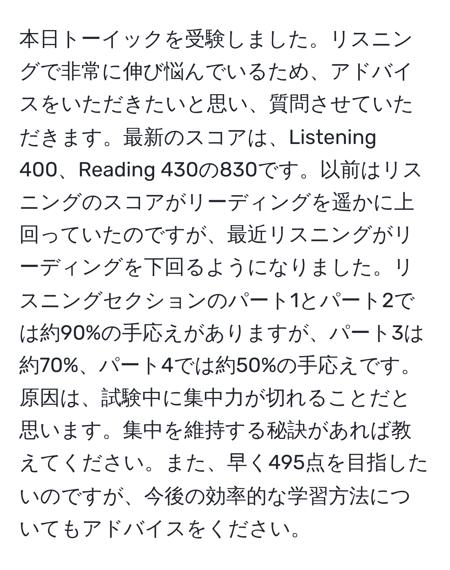 本日トーイックを受験しました。リスニングで非常に伸び悩んでいるため、アドバイスをいただきたいと思い、質問させていただきます。最新のスコアは、Listening 400、Reading 430の830です。以前はリスニングのスコアがリーディングを遥かに上回っていたのですが、最近リスニングがリーディングを下回るようになりました。リスニングセクションのパート1とパート2では約90%の手応えがありますが、パート3は約70%、パート4では約50%の手応えです。原因は、試験中に集中力が切れることだと思います。集中を維持する秘訣があれば教えてください。また、早く495点を目指したいのですが、今後の効率的な学習方法についてもアドバイスをください。