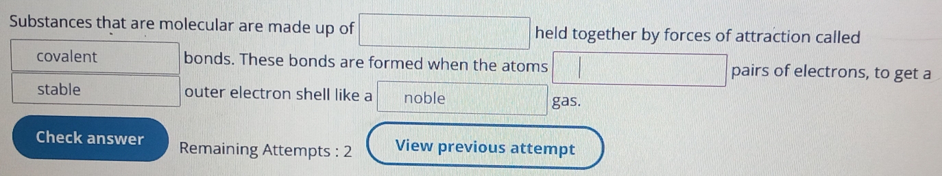 Substances that are molecular are made up of □ x_1+x_2= □ /□   held together by forces of attraction called 
covalent bonds. These bonds are formed when the atoms | □ pairs of electrons, to get a 
stable outer electron shell like a noble 
gas. 
Check answer Remaining Attempts : 2 View previous attempt