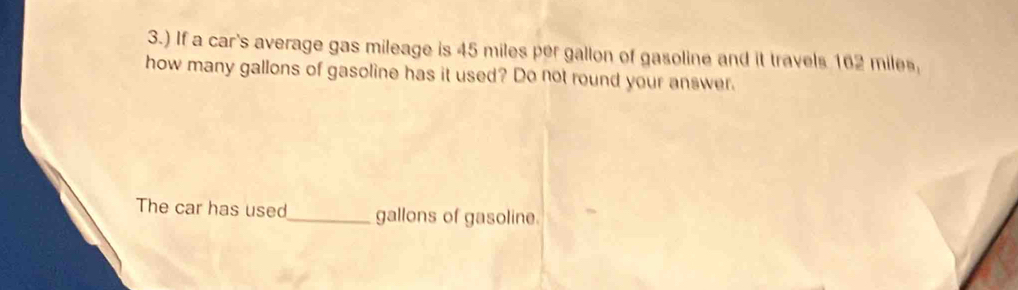 3.) If a car's average gas mileage is 45 miles per gallon of gasoline and it travels 162 miles, 
how many gallons of gasoline has it used? Do not round your answer. 
The car has used_ gallons of gasoline