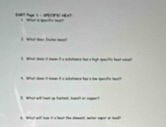 ESRT Puge 1 - HPECIPEC VEAT 
t. Whalt is specifs heut? 
8. What doen (otes weas? 
3. What soee it mean if a subertace has a high spesific hest sdioe? 
4. Whart aoes it mean if a subattance hae a low specific heel? 
5. What witl heat up fastest, besalf or copper? 
6. What will loge it s hest the sloment, waher vyor ar lood?