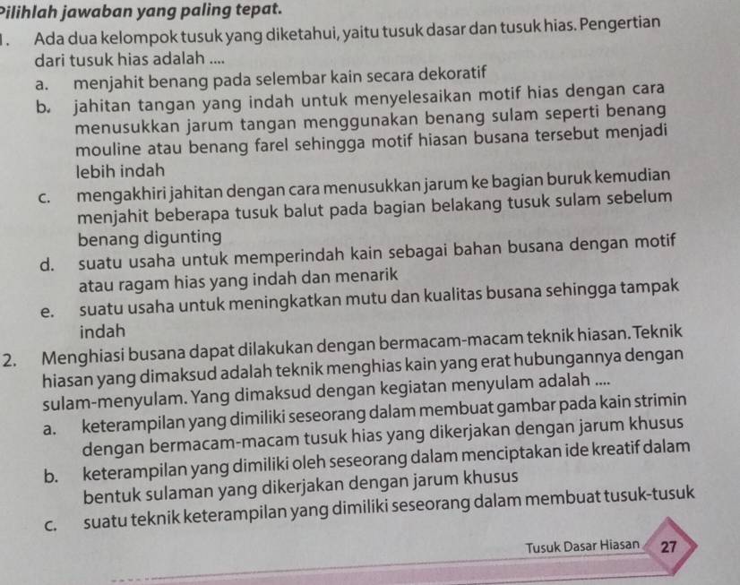 Pilihlah jawaban yang paling tepat.
. Ada dua kelompok tusuk yang diketahui, yaitu tusuk dasar dan tusuk hias. Pengertian
dari tusuk hias adalah ....
a. menjahit benang pada selembar kain secara dekoratif
b. jahitan tangan yang indah untuk menyelesaikan motif hias dengan cara
menusukkan jarum tangan menggunakan benang sulam seperti benang
mouline atau benang farel sehingga motif hiasan busana tersebut menjadi
lebih indah
c. mengakhiri jahitan dengan cara menusukkan jarum ke bagian buruk kemudian
menjahit beberapa tusuk balut pada bagian belakang tusuk sulam sebelum
benang digunting
d. suatu usaha untuk memperindah kain sebagai bahan busana dengan motif
atau ragam hias yang indah dan menarik
e. suatu usaha untuk meningkatkan mutu dan kualitas busana sehingga tampak
indah
2. Menghiasi busana dapat dilakukan dengan bermacam-macam teknik hiasan. Teknik
hiasan yang dimaksud adalah teknik menghias kain yang erat hubungannya dengan
sulam-menyulam. Yang dimaksud dengan kegiatan menyulam adalah ....
a. keterampilan yang dimiliki seseorang dalam membuat gambar pada kain strimin
dengan bermacam-macam tusuk hias yang dikerjakan dengan jarum khusus
b. keterampilan yang dimiliki oleh seseorang dalam menciptakan ide kreatif dalam
bentuk sulaman yang dikerjakan dengan jarum khusus
c. suatu teknik keterampilan yang dimiliki seseorang dalam membuat tusuk-tusuk
Tusuk Dasar Hiasan a 27