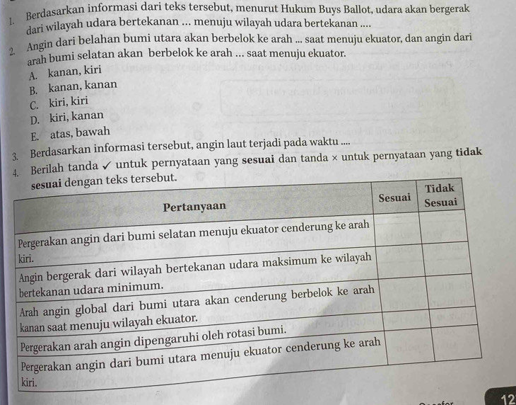 Berdasarkan informasi dari teks tersebut, menurut Hukum Buys Ballot, udara akan bergerak
dari wilayah udara bertekanan ... menuju wilayah udara bertekanan ....
2 Angin dari belahan bumi utara akan berbelok ke arah ... saat menuju ekuator, dan angin dari
arah bumi selatan akan berbelok ke arah ... saat menuju ekuator.
A. kanan, kiri
B. kanan, kanan
C. kiri, kiri
D. kiri, kanan
E. atas, bawah
3. Berdasarkan informasi tersebut, angin laut terjadi pada waktu ....
rilah tanda✓ untuk pernyataan yang sesuai dan tanda × untuk pernyataan yang tidak
12