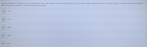 Foram comprados 17,725 kg de came bowina (patinho), após o pré-preparo, restaram 14,250 kg para a cocção. Após assada, a preparação pesou 11,930 kg. Qual é o indicador de parte comestível?
|IPC| gesra cam e bovira? |PC = Peso bruto (U Peso liquído (g
1,19.
123
1.48.
1.29.
1,24.