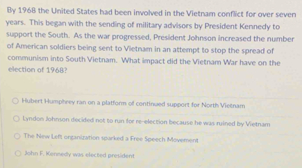 By 1968 the United States had been involved in the Vietnam conflict for over seven
years. This began with the sending of military advisors by President Kennedy to
support the South. As the war progressed, President Johnson increased the number
of American soldiers being sent to Vietnam in an attempt to stop the spread of
communism into South Vietnam. What impact did the Vietnam War have on the
election of 1968?
Hubert Humphrey ran on a platform of continued support for North Vietnam
Lyndon Johnson decided not to run for re-election because he was ruined by Vietnam
The New Left organization sparked a Free Speech Movement
John F. Kennedy was elected president