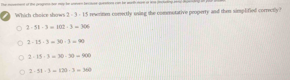 The movement of the progress bar may be uneven because questions can be worth more or less (including zero) depending on your answe
Which choice shows 2 · 3 · 15 rewritten correctly using the commutative property and then simplified correctly?
2· 51· 3=102· 3=306
2· 15· 3=30· 3=90
2· 15· 3=30· 30=900
2· 51· 3=120· 3=360