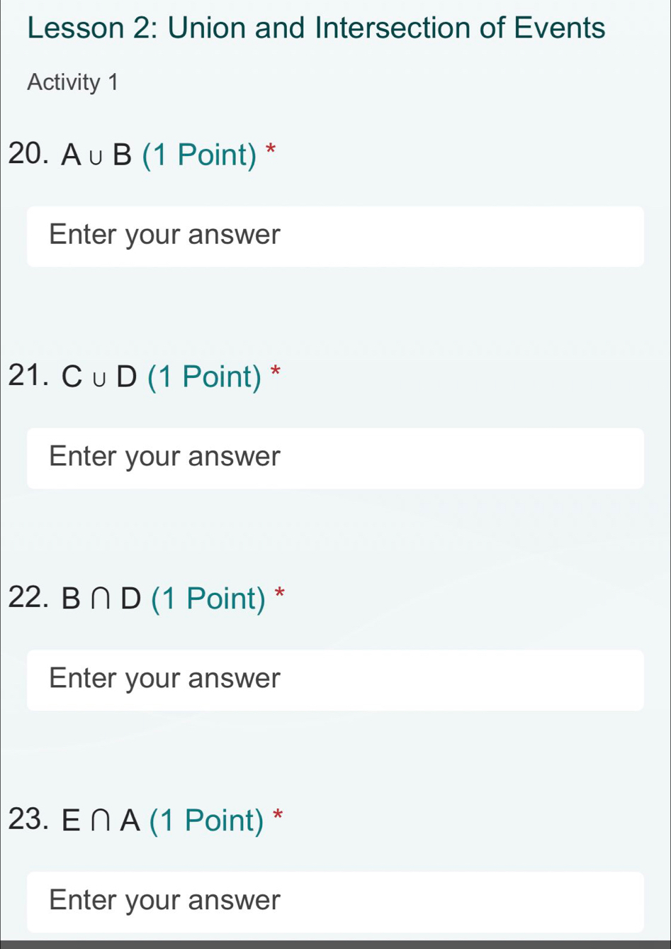 Lesson 2: Union and Intersection of Events 
Activity 1 
20. A∪ B (1 Point) * 
Enter your answer 
21. C∪ D (1 Point) * 
Enter your answer 
22. B∩ D (1 Point) * 
Enter your answer 
23. E ∩ A (1 Point) * 
Enter your answer