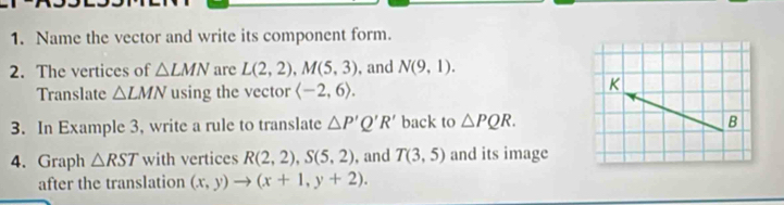 Name the vector and write its component form. 
2. The vertices of △ LMN are L(2,2), M(5,3) , and N(9,1). 
Translate △ LMN using the vector langle -2,6rangle.
K
3. In Example 3, write a rule to translate △ P'Q'R' back to △ PQR. B 
4. Graph △ RST with vertices R(2,2), S(5,2) , and T(3,5) and its image 
after the translation (x,y)to (x+1,y+2).