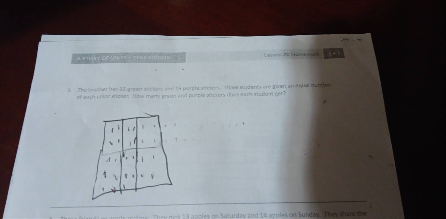 A STORY OF UNITS - TEKS EDITION Lesson 20 Homework 3 • 1 
3. The teacher has 12 green stickers and 15 purple stickers. Three students are given an equal number 
of each color sticker. How many green and purple stickers does each student get? 
n 13 apples on Saturday and 14 apples on Sunday. They s are the