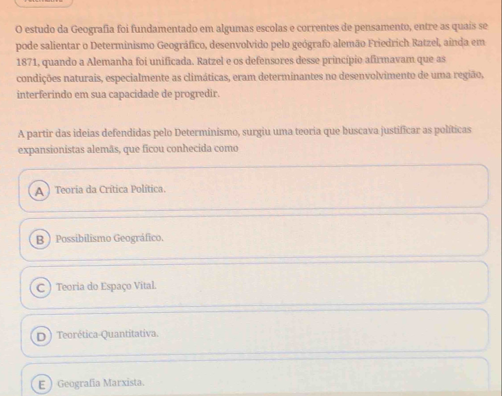 estudo da Geografia foi fundamentado em algumas escolas e correntes de pensamento, entre as quais se
pode salientar o Determinismo Geográfico, desenvolvido pelo geógrafo alemão Friedrich Ratzel, ainda em
1871, quando a Alemanha foi unificada. Ratzel e os defensores desse princípio afirmavam que as
condições naturais, especialmente as climáticas, eram determinantes no desenvolvimento de uma região,
interferindo em sua capacidade de progredir.
A partir das ideias defendidas pelo Determinismo, surgiu uma teoria que buscava justificar as políticas
expansionistas alemãs, que ficou conhecida como
A ) Teoria da Crítica Política.
B  Possibilismo Geográfico.
C ) Teoria do Espaço Vital.
D) Teorética-Quantitativa.
E Geografía Marxista.