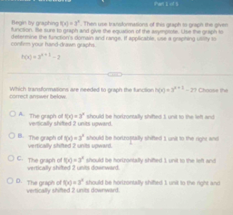 of S
Begin by graphing f(x)=3^x. Then use transformations of this graph to graph the given
function. Be sure to graph and give the equation of the asymptote. Use the graph to
determine the function's domain and range. If applicable, use a graphing utility to
confirm your hand-drawn graphs.
h(x)=3^(x+1)-2
Which transformations are needed to graph the function h(x)=3^(x+1)-2 ? Choose the
correct answer below.
A. The graph of f(x)=3^x should be horizontally shifted 1 unit to the left and
vertically shifted 2 units upward.
B. The graph of f(x)=3^x should be horizoptally shifted 1 unit to the right and
vertically shifted 2 units upward.
C. The graph of f(x)=3^x should be horizontally shifted 1 unit to the left and
vertically shifted 2 units downward.
D. The graph o f(x)=3^x should be horizontally shifted 1 unit to the right and
vertically shifted 2 units downward.