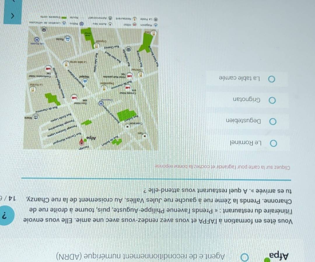 Afpa Agent.e de reconditionnement numérique (ADRN)
Vous êtes en formation à l'AFPA et vous avez rendez-vous avec une amie. Elle vous envoie ?
l'itinéraire du restaurant : « Prends l'avenue Philippe-Auguste, puis, tourne à droite rue de
Charonne. Prends la 2ème rue à gauche rue Jules Vallès. Au croisement de la rue Chanzy, 14 / 6
tu es arrivée ». A quel restaurant vous attend-elle ?
Cliquez sur la carte pour l'agrandir et cochez la bonne reponse
Le Rominel
Degustebien
Grignotan
La table carrée