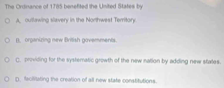 The Ordinance of 1785 benefited the United States by
A outlawing slavery in the Northwest Territory.
B. organizing new British governments.
C providing for the systematic growth of the new nation by adding new states.
D、 facilitating the creation of all new state constitutions.