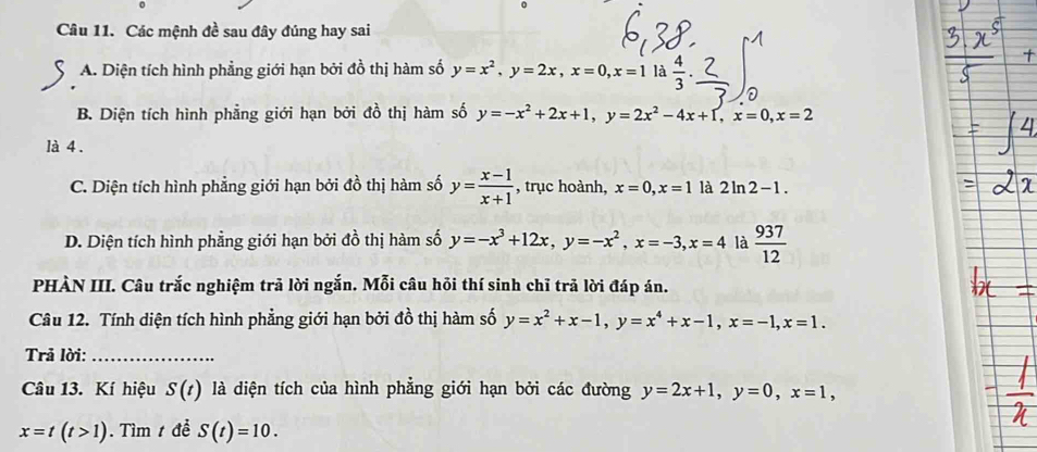 Các mệnh đề sau đây đúng hay sai
A. Diện tích hình phẳng giới hạn bởi đồ thị hàm số y=x^2, y=2x, x=0, x=1 là  4/3 . 
0
B. Diện tích hình phẳng giới hạn bởi đồ thị hàm số y=-x^2+2x+1, y=2x^2-4x+1, x=0, x=2
là 4 .
C. Diện tích hình phẳng giới hạn bởi đồ thị hàm số y= (x-1)/x+1  , trục hoành, x=0, x=1 là 2ln 2-1.
D. Diện tích hình phẳng giới hạn bởi đồ thị hàm số y=-x^3+12x, y=-x^2, x=-3, x=4 là  937/12 
PHÀN III. Câu trắc nghiệm trã lời ngắn. Mỗi câu hỏi thí sinh chỉ trả lời đáp án.
Câu 12. Tính diện tích hình phẳng giới hạn bởi đồ thị hàm số y=x^2+x-1, y=x^4+x-1, x=-1, x=1. 
Trả lời:_
Câu 13. Kí hiệu S(t) là diện tích của hình phẳng giới hạn bởi các đường y=2x+1, y=0, x=1,
x=t(t>1). Tìm t đề S(t)=10.