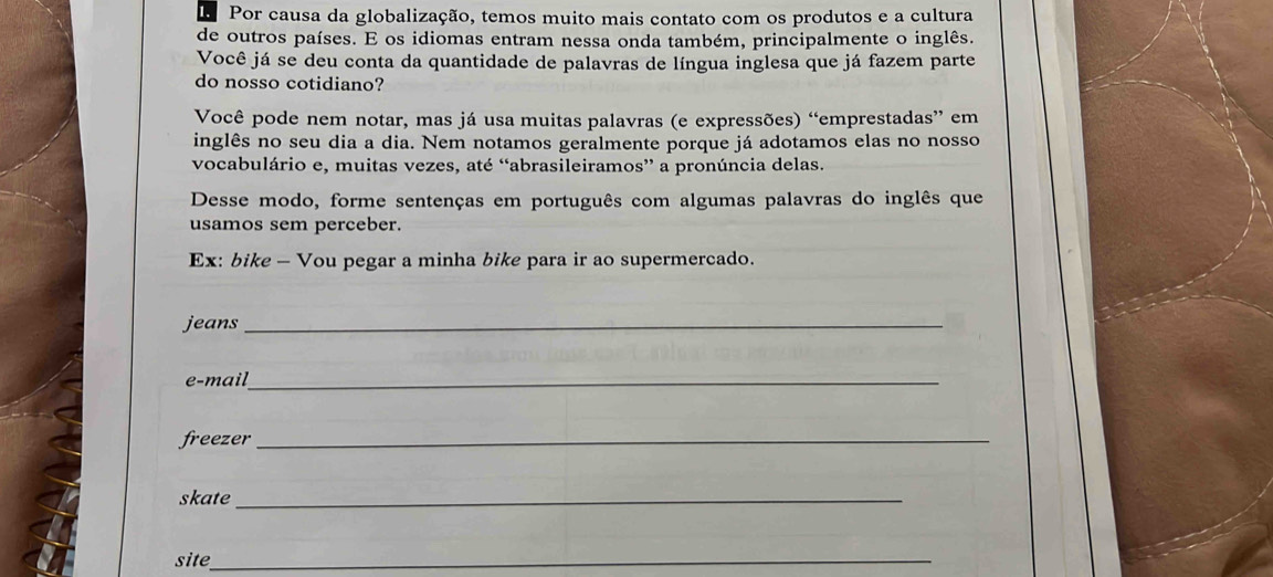 Por causa da globalização, temos muito mais contato com os produtos e a cultura 
de outros países. E os idiomas entram nessa onda também, principalmente o inglês. 
Você já se deu conta da quantidade de palavras de língua inglesa que já fazem parte 
do nosso cotidiano? 
Você pode nem notar, mas já usa muitas palavras (e expressões) “emprestadas” em 
inglês no seu dia a dia. Nem notamos geralmente porque já adotamos elas no nosso 
vocabulário e, muitas vezes, até “abrasileiramos” a pronúncia delas. 
Desse modo, forme sentenças em português com algumas palavras do inglês que 
usamos sem perceber. 
Ex: bike - Vou pegar a minha bike para ir ao supermercado. 
jeans_ 
e-mail _ 
freezer_ 
skate_ 
site_