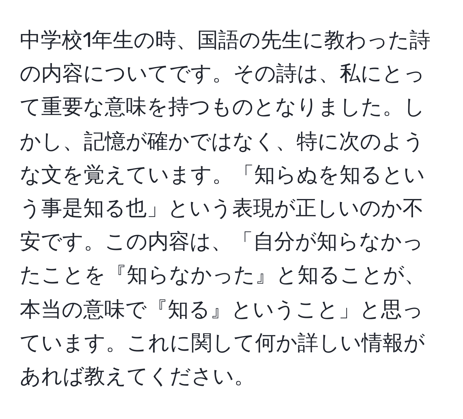 中学校1年生の時、国語の先生に教わった詩の内容についてです。その詩は、私にとって重要な意味を持つものとなりました。しかし、記憶が確かではなく、特に次のような文を覚えています。「知らぬを知るという事是知る也」という表現が正しいのか不安です。この内容は、「自分が知らなかったことを『知らなかった』と知ることが、本当の意味で『知る』ということ」と思っています。これに関して何か詳しい情報があれば教えてください。