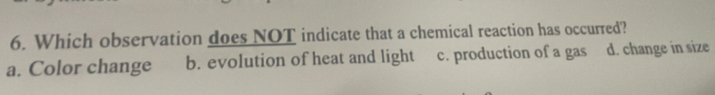 Which observation does NOT indicate that a chemical reaction has occurred?
a. Color change b. evolution of heat and light c. production of a gas d. change in size