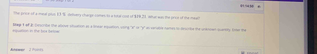 01:14:50 
The price of a meal plus 13 % delivery charge comes to a total cost of $19.21. What was the price of the meal? 
Step 1 of 2: Describe the above situation as a linear equation, using '' x ' or "y '' as variable names to describe the unknown quantity. Enter the 
equation in the box below: 
Answer 2 Points