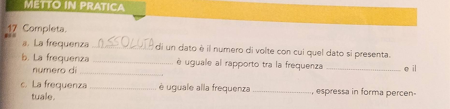 METTO IN PRATICA 
17 Completa, 
a. La frequenza _di un dato è il numero di volte con cui quel dato si presenta. 
b. La frequenza _è uguale al rapporto tra la frequenza _e il 
numero dí_ 
c. La frequenza _è uguale alla frequenza _espressa in forma percen- 
tuale,