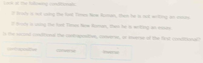 Look at the following conditionals:
If Brody is not using the fort Times New Roman, then he is not writing an essay.
If Brody is using the fort Times New Roman, then he is writing an essay.
Is the second conditional the contrapositive, converse, or inverse of the first conditional?
conirepasizve converse Inverse