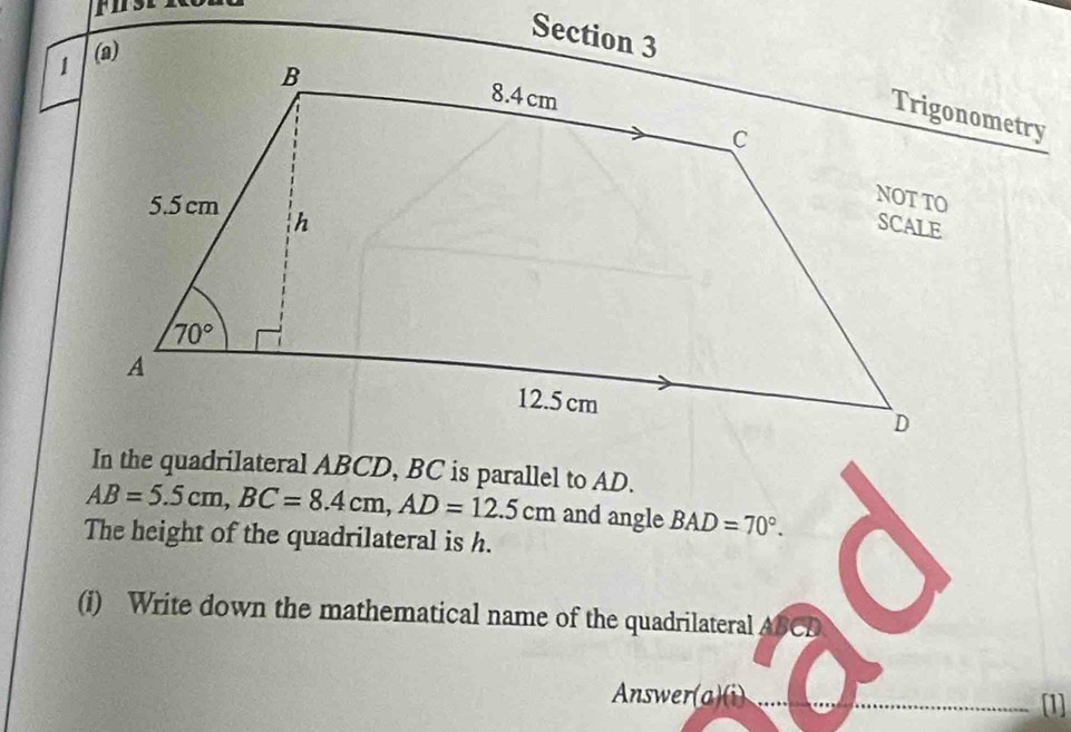 In the quadrilateral ABCD, BC is parallel to AD.
AB=5.5cm,BC=8.4cm,AD=12.5cm and angle BAD=70°.
The height of the quadrilateral is h.
(i) Write down the mathematical name of the quadrilateral ABCD
Answer(a)(i) .. [1]