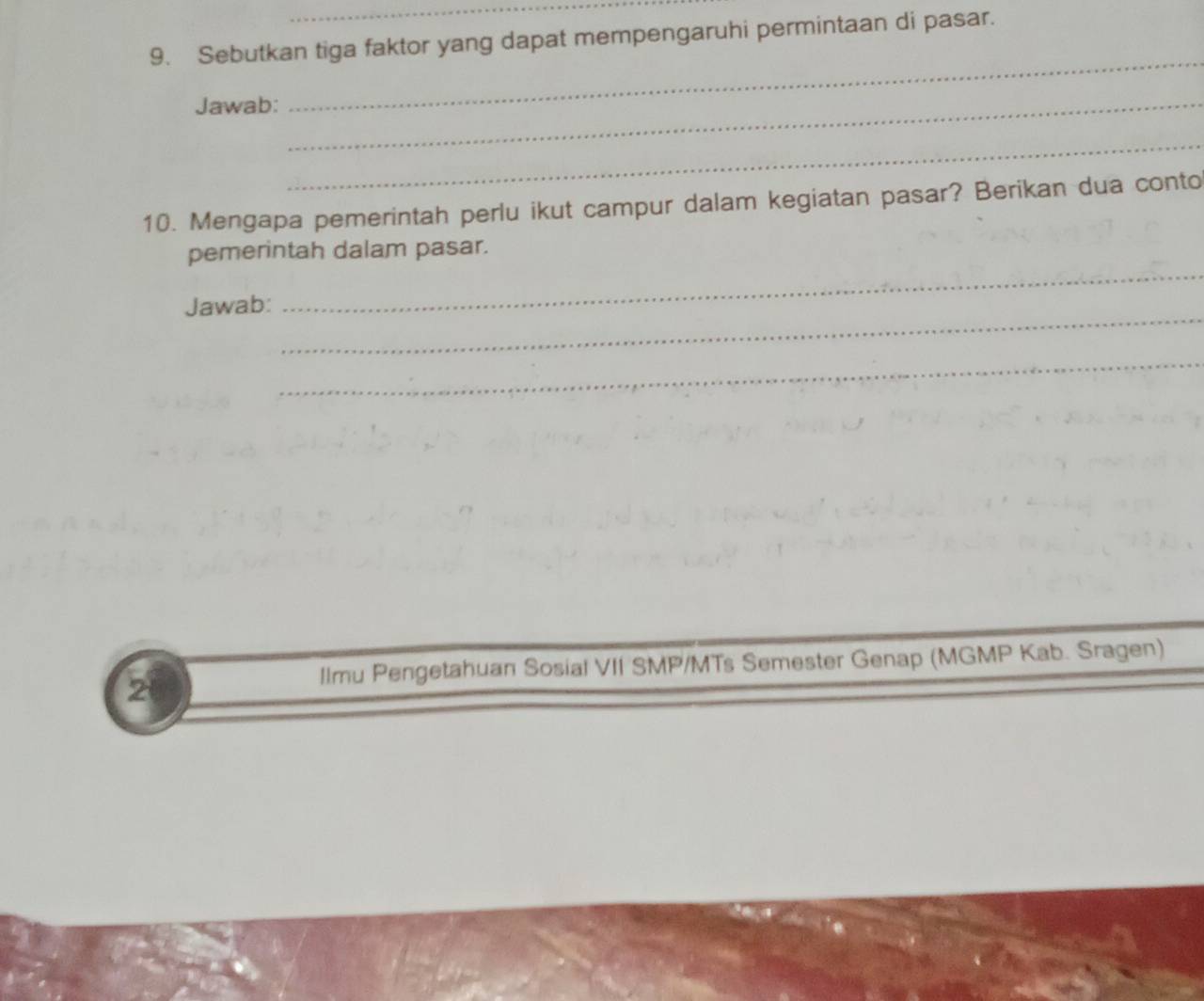 Sebutkan tiga faktor yang dapat mempengaruhi permintaan di pasar. 
Jawab:_ 
_ 
_ 
10. Mengapa pemerintah perlu ikut campur dalam kegiatan pasar? Berikan dua conto 
_ 
pemerintah dalam pasar. 
_ 
Jawab: 
_ 
2 
llmu Pengetahuan Sosial VII SMP/MTs Semester Genap (MGMP Kab. Sragen)