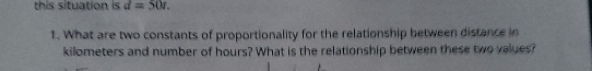 this situation is d=50r. 
1. What are two constants of proportionality for the relationship between distance in
kilometers and number of hours? What is the relationship between these two values?