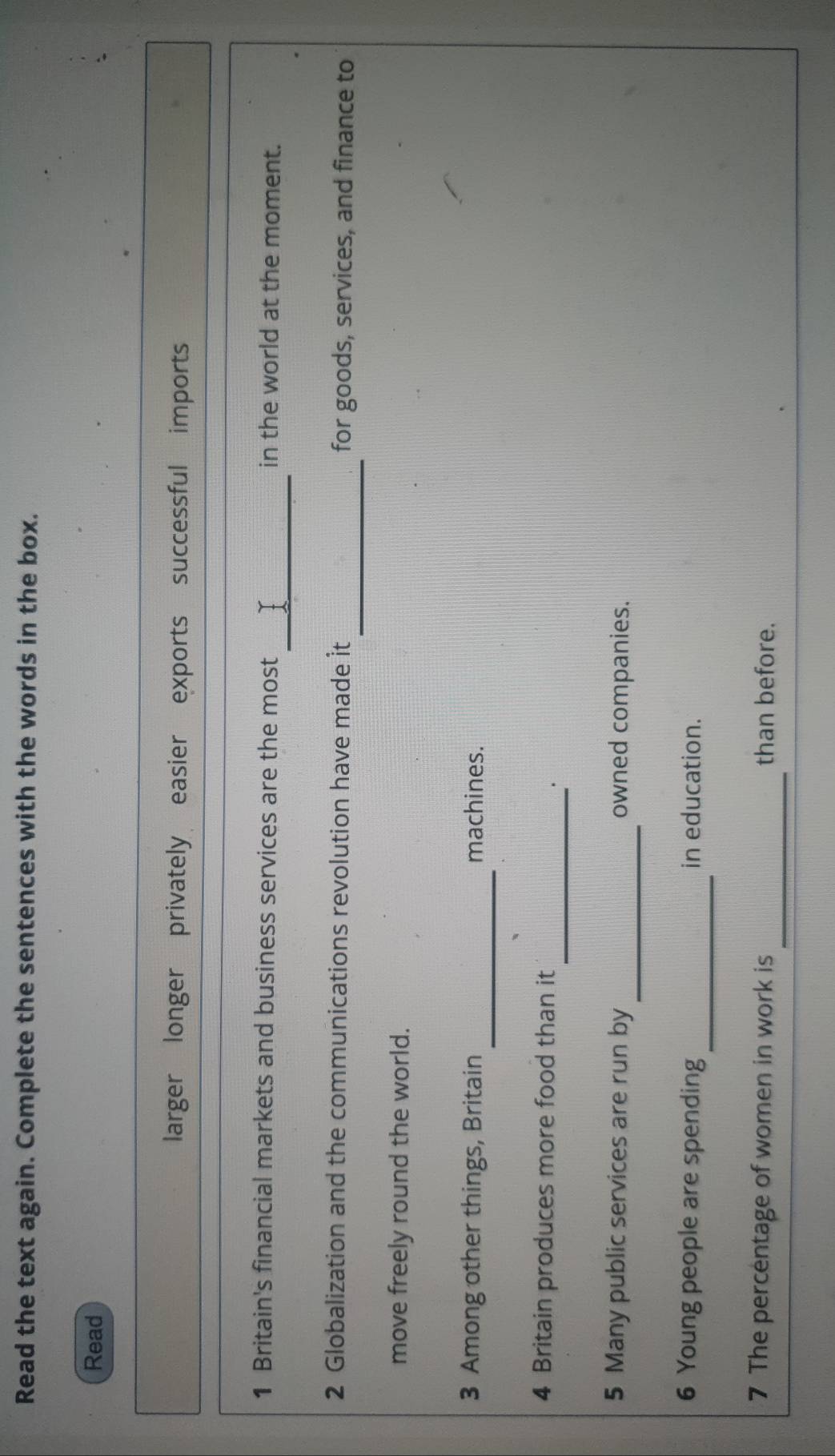 Read the text again. Complete the sentences with the words in the box. 
Read 
larger longer privately easier exports successful imports 
__ 
1 Britain's financial markets and business services are the most in the world at the moment. 
_ 
2 Globalization and the communications revolution have made it for goods, services, and finance to 
move freely round the world. 
_ 
3 Among other things, Britain machines. 
_ 
4 Britain produces more food than it 
_ 
5 Many public services are run by owned companies. 
_ 
6 Young people are spending in education. 
_ 
7 The percentage of women in work is than before.