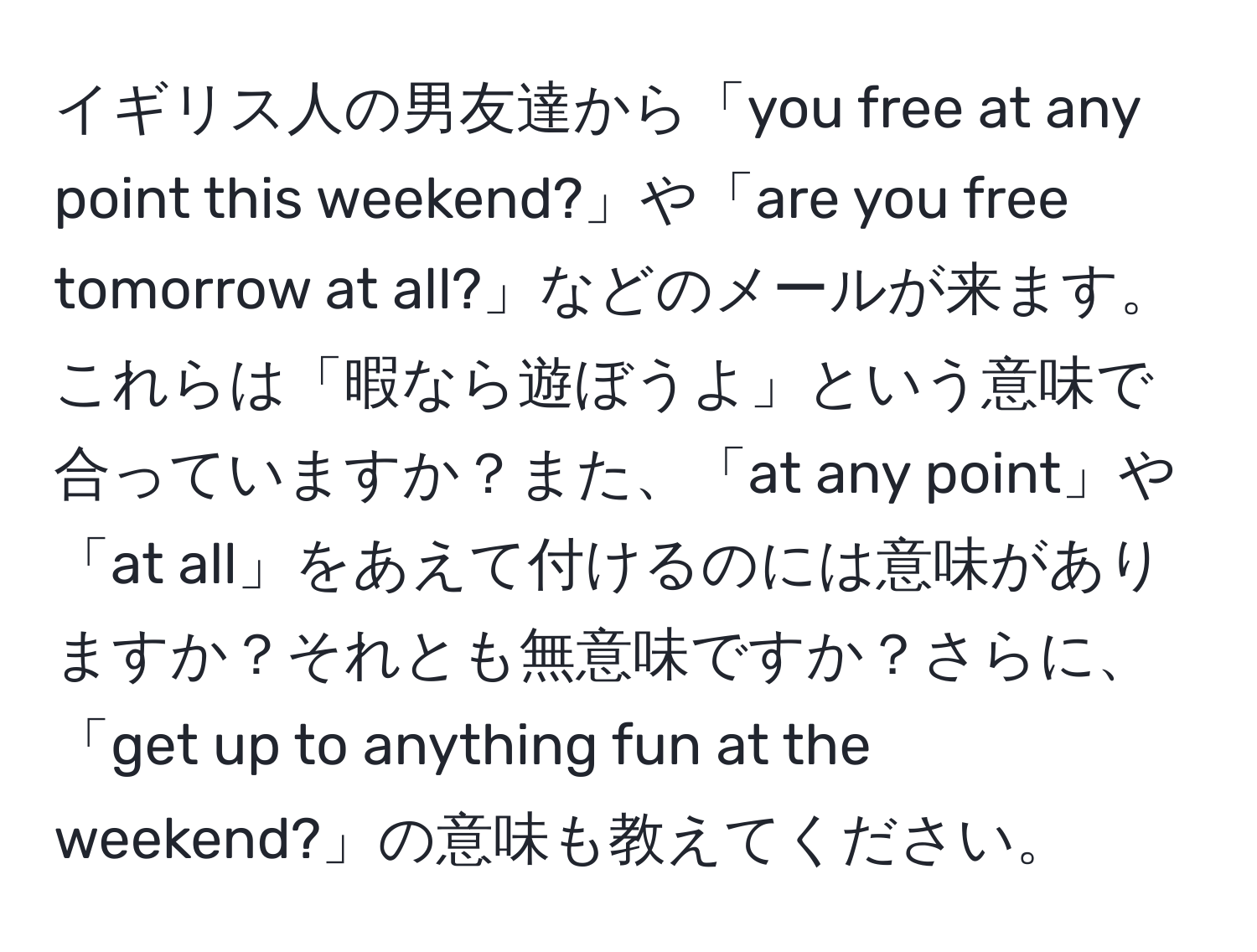 イギリス人の男友達から「you free at any point this weekend?」や「are you free tomorrow at all?」などのメールが来ます。これらは「暇なら遊ぼうよ」という意味で合っていますか？また、「at any point」や「at all」をあえて付けるのには意味がありますか？それとも無意味ですか？さらに、「get up to anything fun at the weekend?」の意味も教えてください。