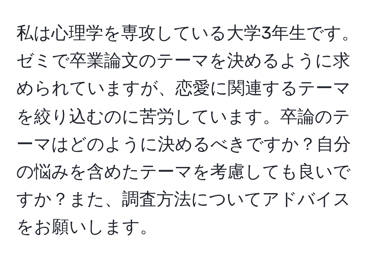 私は心理学を専攻している大学3年生です。ゼミで卒業論文のテーマを決めるように求められていますが、恋愛に関連するテーマを絞り込むのに苦労しています。卒論のテーマはどのように決めるべきですか？自分の悩みを含めたテーマを考慮しても良いですか？また、調査方法についてアドバイスをお願いします。